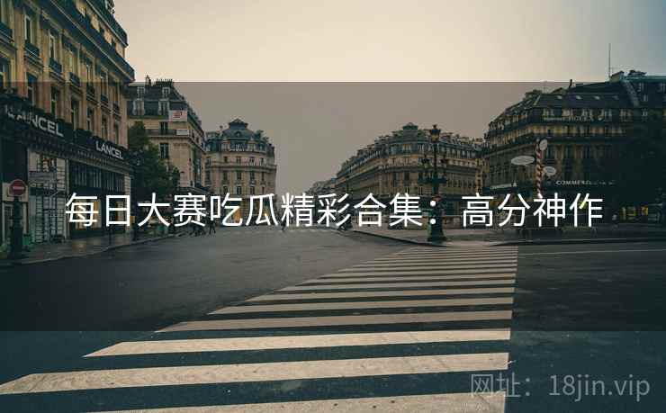 每日大赛吃瓜精彩合集：高分神作