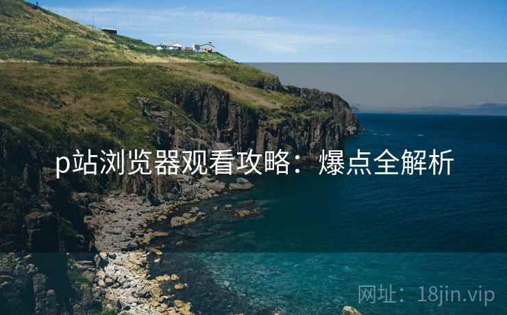 p站浏览器观看攻略：爆点全解析