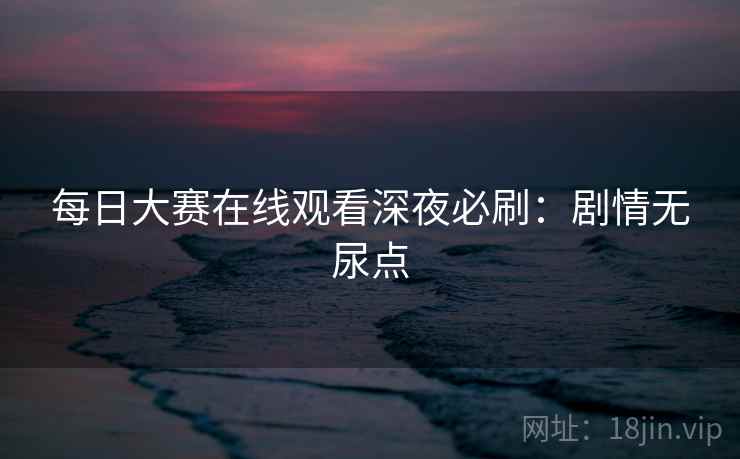每日大赛在线观看深夜必刷：剧情无尿点