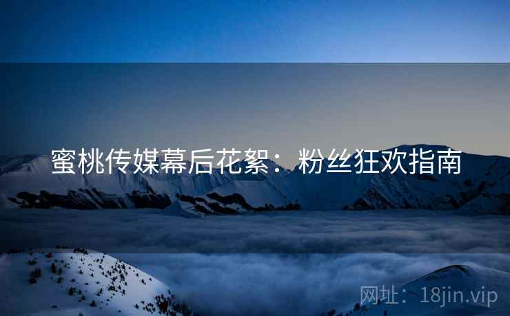 蜜桃传媒幕后花絮：粉丝狂欢指南