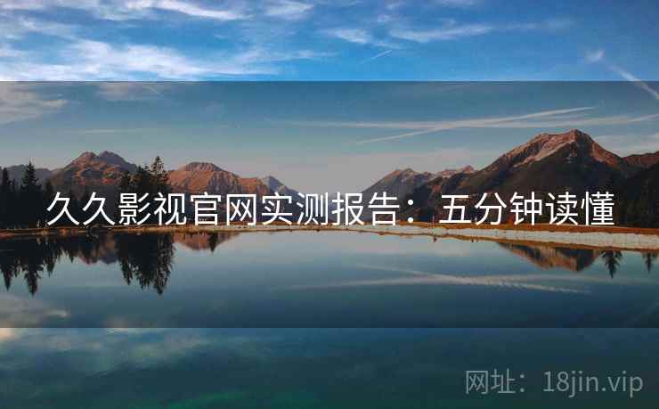 久久影视官网实测报告：五分钟读懂