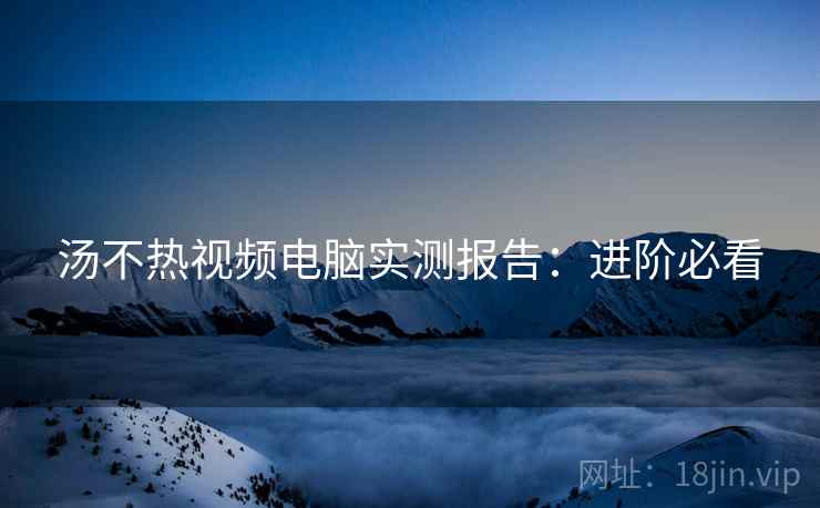 汤不热视频电脑实测报告：进阶必看