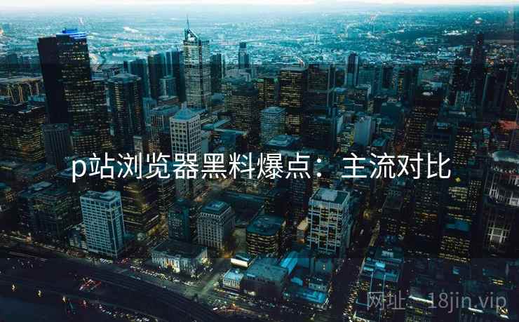p站浏览器黑料爆点：主流对比
