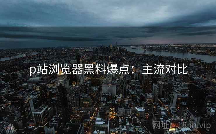 p站浏览器黑料爆点：主流对比