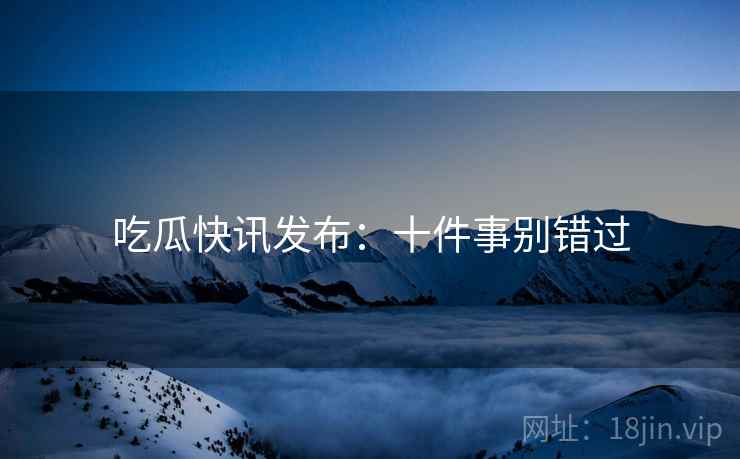 吃瓜快讯发布：十件事别错过