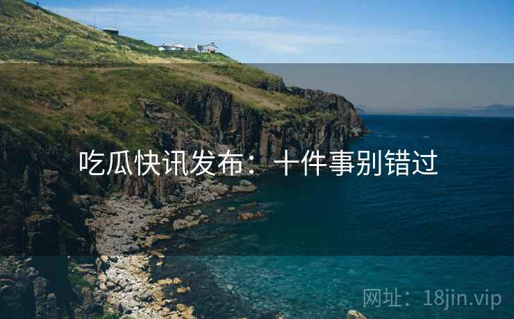 吃瓜快讯发布：十件事别错过