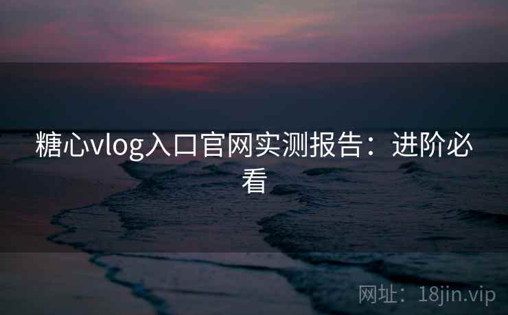 糖心vlog入口官网实测报告：进阶必看