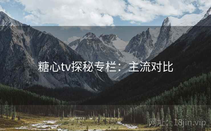 糖心tv探秘专栏：主流对比