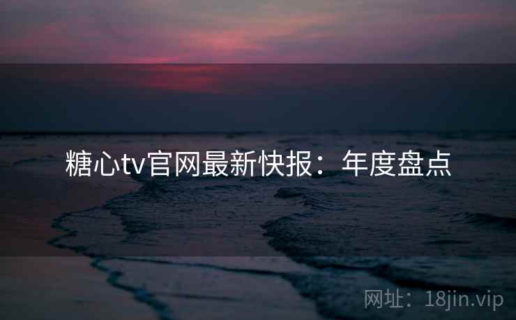 糖心tv官网最新快报：年度盘点