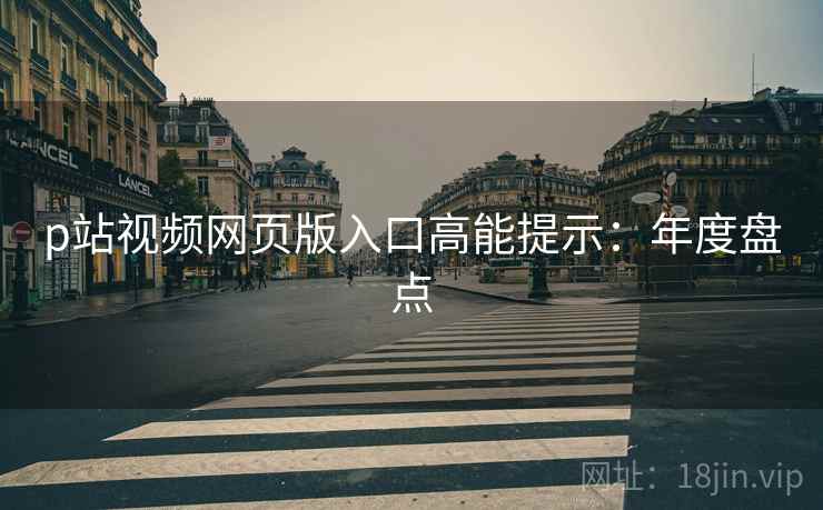 p站视频网页版入口高能提示：年度盘点