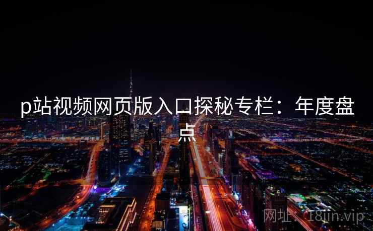 p站视频网页版入口探秘专栏:年度盘点 p站视频网页版入口探秘专栏:年度盘点